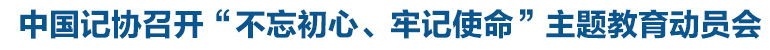 中國(guó)記協(xié)召開(kāi)“不忘初心、牢記使命”主題教育動(dòng)員會(huì)